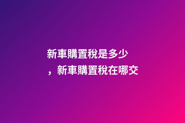 新車購置稅是多少，新車購置稅在哪交